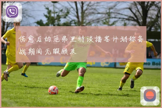 伤愈后的范弗里特谈播客计划称备战期间无暇顾及