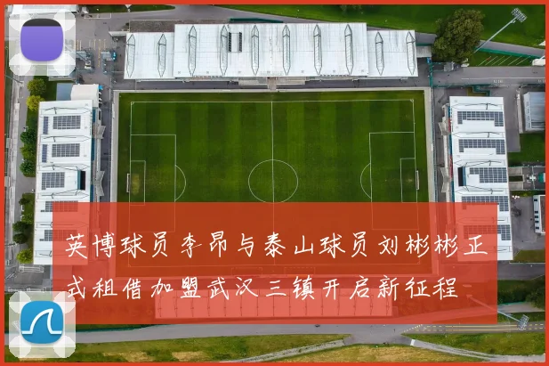 英博球员李昂与泰山球员刘彬彬正式租借加盟武汉三镇开启新征程