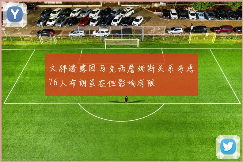 文胖透露因马克西詹姆斯关系考虑76人布朗虽在但影响有限