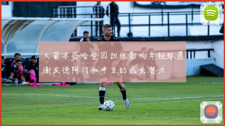 火箭不签哈登因担忧影响年轻球员谢泼德阿门和申京的成长潜力