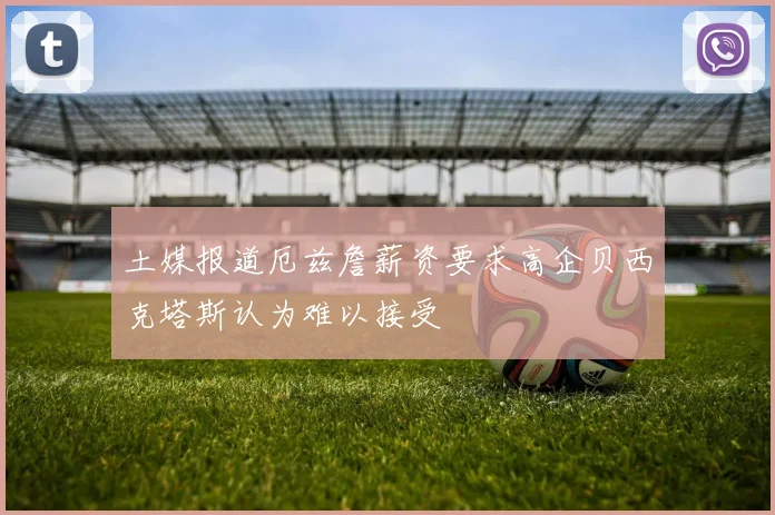 土媒报道厄兹詹薪资要求高企贝西克塔斯认为难以接受