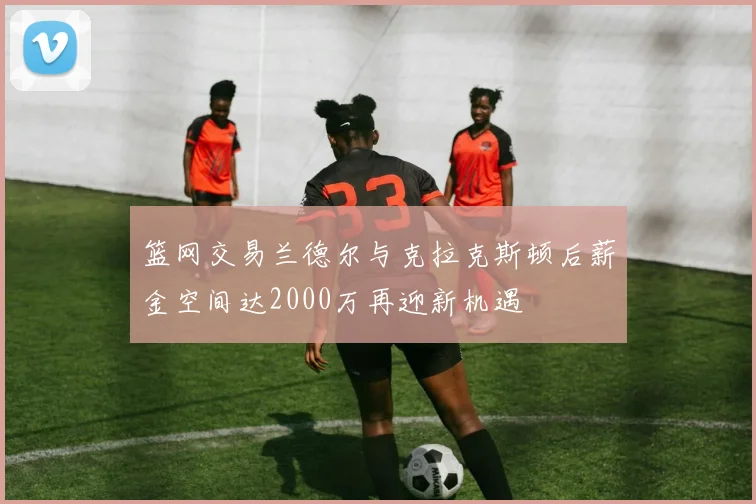 篮网交易兰德尔与克拉克斯顿后薪金空间达2000万再迎新机遇