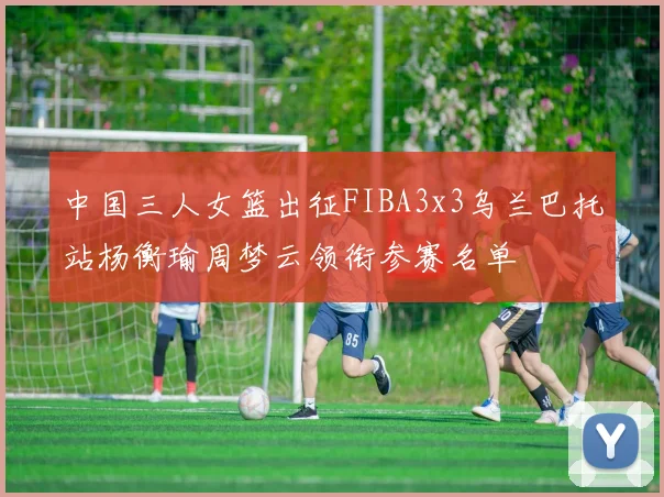 中国三人女篮出征FIBA3x3乌兰巴托站杨衡瑜周梦云领衔参赛名单