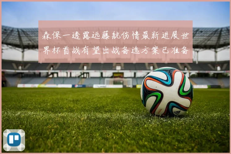 森保一透露远藤航伤情最新进展世界杯首战有望出战备选方案已准备就绪