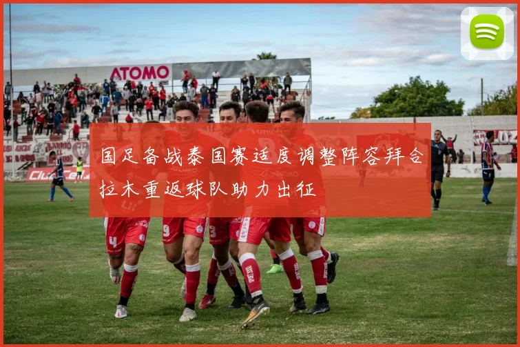 国足备战泰国赛适度调整阵容拜合拉木重返球队助力出征