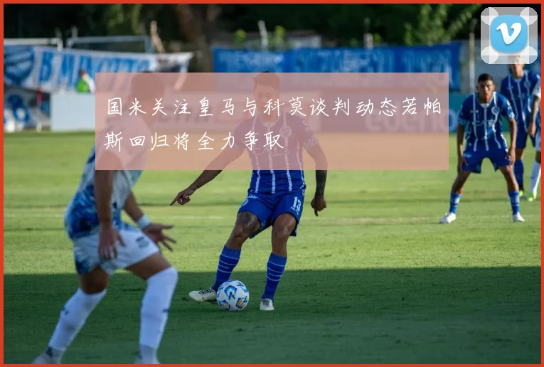 国米关注皇马与科莫谈判动态若帕斯回归将全力争取
