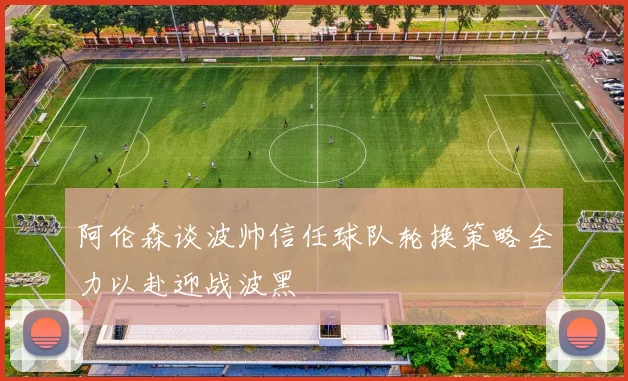 阿伦森谈波帅信任球队轮换策略全力以赴迎战波黑
