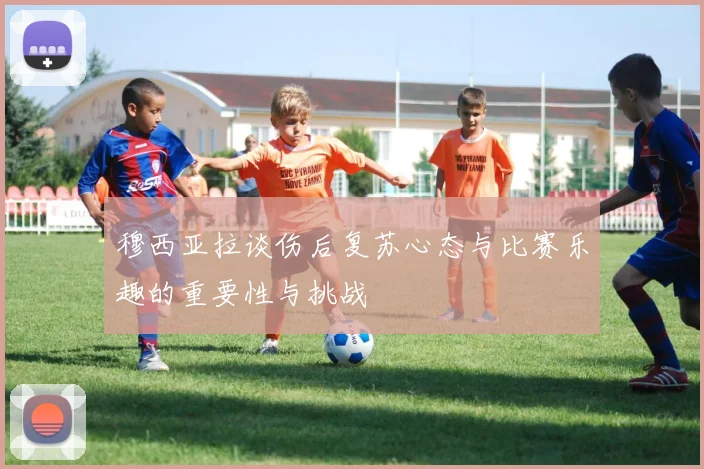 穆西亚拉谈伤后复苏心态与比赛乐趣的重要性与挑战