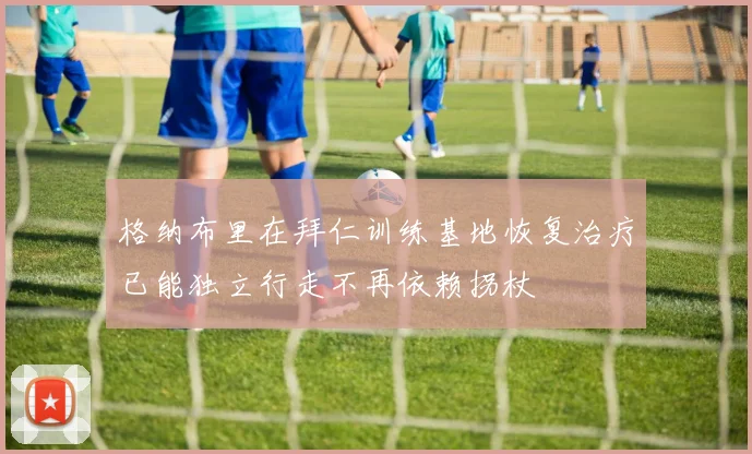 格纳布里在拜仁训练基地恢复治疗已能独立行走不再依赖拐杖