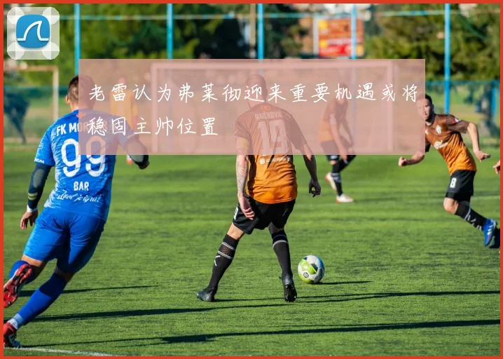 老雷认为弗莱彻迎来重要机遇或将稳固主帅位置