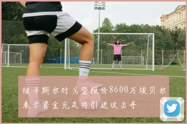 纽卡斯尔对戈登报价8600万埃贝尔表示资金充足将引进攻击手