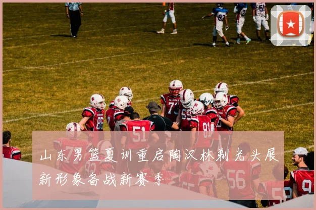 山东男篮夏训重启陶汉林剃光头展新形象备战新赛季