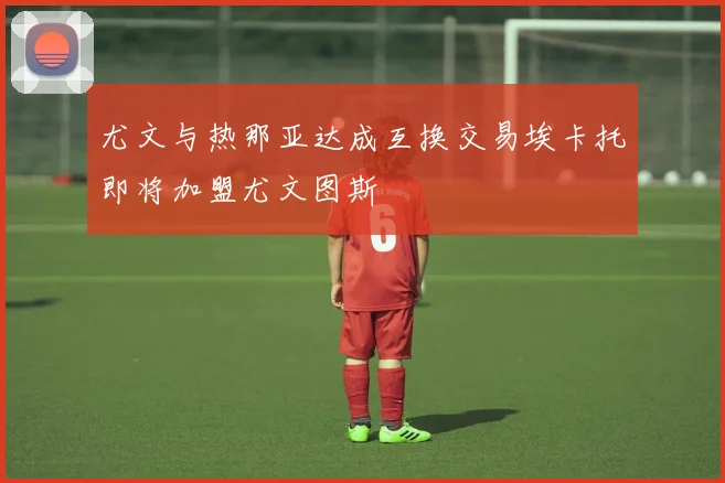 尤文与热那亚达成互换交易埃卡托即将加盟尤文图斯