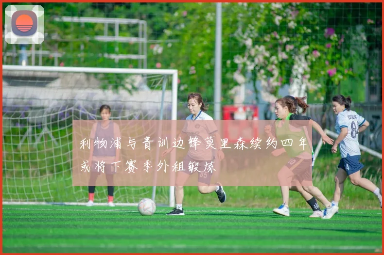 利物浦与青训边锋莫里森续约四年或将下赛季外租锻炼