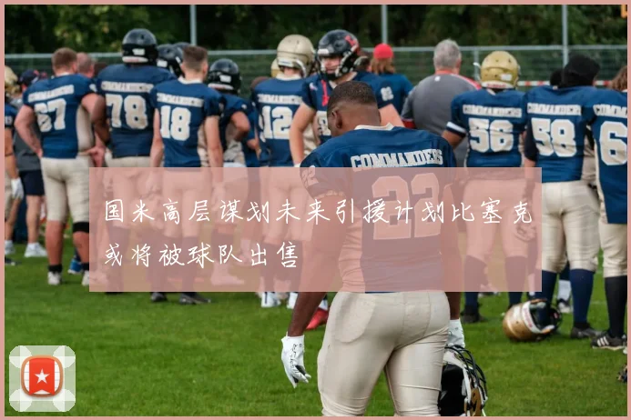 国米高层谋划未来引援计划比塞克或将被球队出售
