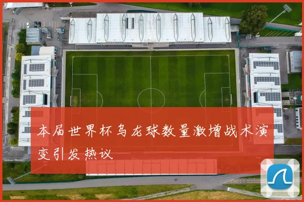本届世界杯乌龙球数量激增战术演变引发热议