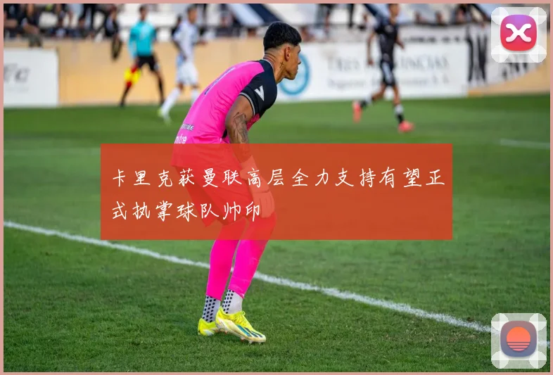 卡里克获曼联高层全力支持有望正式执掌球队帅印