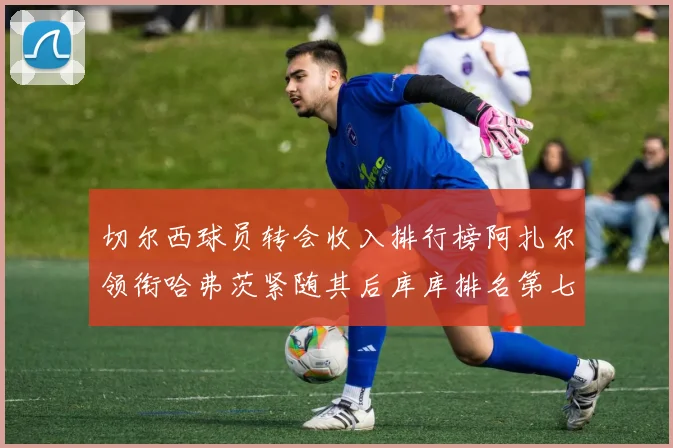 切尔西球员转会收入排行榜阿扎尔领衔哈弗茨紧随其后库库排名第七