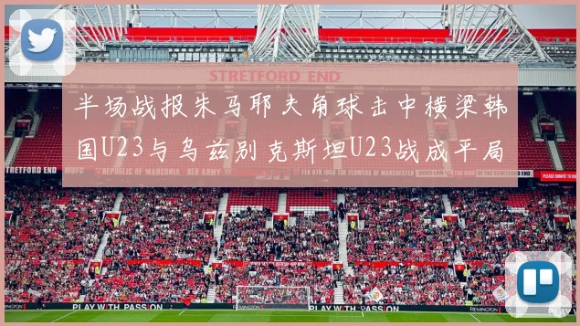 半场战报朱马耶夫角球击中横梁韩国U23与乌兹别克斯坦U23战成平局