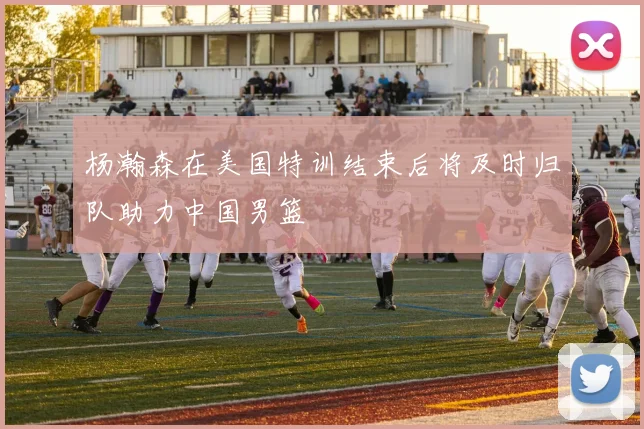 杨瀚森在美国特训结束后将及时归队助力中国男篮